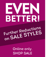 EVEN BETTER! FURTHER REDUCTIONS ON SALE STYLES. ONLINE ONLY. SHOP NOW.